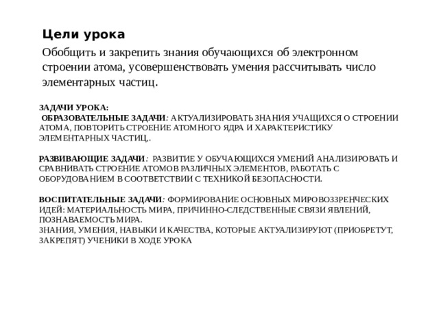 Цели урока Обобщить и закрепить знания обучающихся об электронном строении атома, усовершенствовать умения рассчитывать число элементарных частиц . ЗАДАЧИ УРОКА:    ОБРАЗОВАТЕЛЬНЫЕ ЗАДАЧИ :  АКТУАЛИЗИРОВАТЬ ЗНАНИЯ УЧАЩИХСЯ О СТРОЕНИИ АТОМА, ПОВТОРИТЬ СТРОЕНИЕ АТОМНОГО ЯДРА И ХАРАКТЕРИСТИКУ ЭЛЕМЕНТАРНЫХ ЧАСТИЦ,.   РАЗВИВАЮЩИЕ ЗАДАЧИ :   РАЗВИТИЕ У ОБУЧАЮЩИХСЯ УМЕНИЙ АНАЛИЗИРОВАТЬ И СРАВНИВАТЬ СТРОЕНИЕ АТОМОВ РАЗЛИЧНЫХ ЭЛЕМЕНТОВ, РАБОТАТЬ С ОБОРУДОВАНИЕМ В СООТВЕТСТВИИ С ТЕХНИКОЙ БЕЗОПАСНОСТИ.   ВОСПИТАТЕЛЬНЫЕ ЗАДАЧИ :  ФОРМИРОВАНИЕ ОСНОВНЫХ МИРОВОЗЗРЕНЧЕСКИХ ИДЕЙ: МАТЕРИАЛЬНОСТЬ МИРА, ПРИЧИННО-СЛЕДСТВЕННЫЕ СВЯЗИ ЯВЛЕНИЙ, ПОЗНАВАЕМОСТЬ МИРА.  ЗНАНИЯ, УМЕНИЯ, НАВЫКИ И КАЧЕСТВА, КОТОРЫЕ АКТУАЛИЗИРУЮТ (ПРИОБРЕТУТ, ЗАКРЕПЯТ) УЧЕНИКИ В ХОДЕ УРОКА 