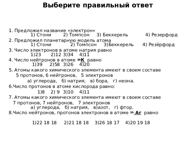  Выберите правильный ответ    1 . Предложил название «электрон»  1) Стони  2) Томпсон 3) Беккерель 4) Резерфорд 2. Предложил  планетарную модель атома  1) Стони  2) Томпсон 3)Беккерель 4) Резёрфорд 3. Число электронов в атоме натрия равно  1)23  2)12  3)34 4)11 4. Число нейтронов в атоме 39 К равно  1)39 2)58  3)26 4)20 5. Атомы какого химического элемента имеют в своем составе  5 протонов, 6 нейтронов, 5 электронов  ­   а) углерода, б) натрия, в) бора, г) неона. 6.Число протонов в атоме кислорода равно:  1)8  2) 9  3)10 4)11 7. Атомы какого химического элемента имеют в своем составе  7 протонов, 7 нейтронов, 7 электронов ­  а) углерода, б) натрия, в)азот, г) фтор. 8.Число нейтронов, протонов электронов в атоме 39  Ar равно   1)22 18 18 2)21 18 18 3)26 18 17 4)20 19 18   