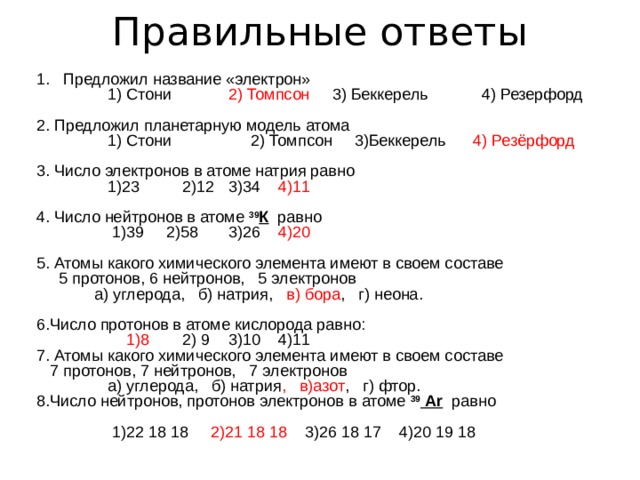 Правильные ответы Предложил название «электрон»  1) Стони  2) Томпсон 3) Беккерель 4) Резерфорд 2. Предложил  планетарную модель атома  1) Стони  2) Томпсон 3)Беккерель 4) Резёрфорд 3. Число электронов в атоме натрия равно  1)23  2)12  3)34 4)11  4. Число нейтронов в атоме 39 К равно  1)39 2)58  3)26 4)20  5. Атомы какого химического элемента имеют в своем составе  5 протонов, 6 нейтронов, 5 электронов  ­   а) углерода, б) натрия, в) бора , г) неона. 6.Число протонов в атоме кислорода равно:  1)8  2) 9  3)10 4)11 7. Атомы какого химического элемента имеют в своем составе  7 протонов, 7 нейтронов, 7 электронов ­  а) углерода, б) натрия , в)азот , г) фтор. 8.Число нейтронов, протонов электронов в атоме 39  Ar равно   1)22 18 18 2)21 18 18 3)26 18 17 4)20 19 18 