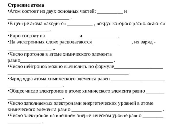 Строение атома Атом состоит из двух основных частей: __________ и ________________________ . В центре атома находится __________ , вокруг которого располагаются ________________ . Ядро состоит из _____________и _____________ . На электронных слоях располагаются _______________, их заряд - _________________ ,. Число протонов в атоме химического элемента равно____________________________________ . Число нейтронов можно вычислить по формуле___________________ _______________________________________________. Заряд ядра атома химического элемента равен _____________________ _____________________ . Общее число электронов в атоме химического элемента равно _______ _____________________ . Число заполняемых электронами энергетических уровней в атоме химического элемента равно ___________________________________ . Число электронов на внешнем энергетическом уровне равно ________ _____________ . 