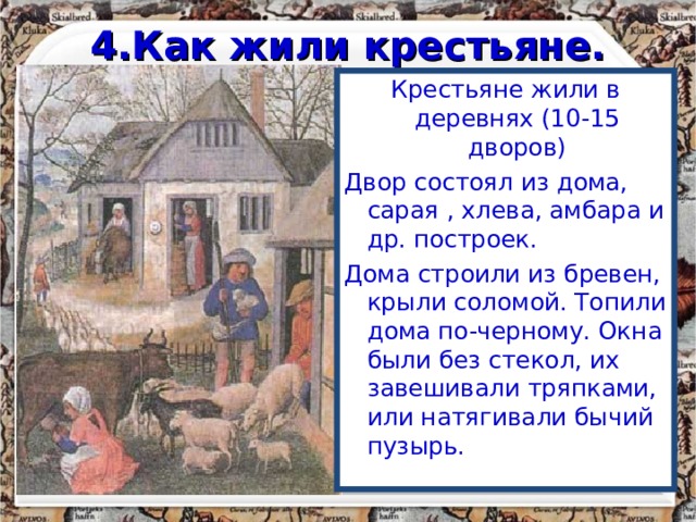 4.Как жили крестьяне. Крестьяне жили в деревнях (10-15 дворов) Двор состоял из дома, сарая , хлева, амбара и др. построек. Дома строили из бревен, крыли соломой. Топили дома по-черному. Окна были без стекол, их завешивали тряпками, или натягивали бычий пузырь. 