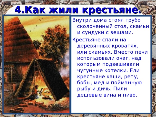4.Как жили крестьяне. Внутри дома стоял грубо сколоченный стол, скамьи и сундуки с вещами. Крестьяне спали на деревянных кроватях, или скамьях. Вместо печи использовали очаг, над которым подвешивали чугунные котелки. Ели крестьяне каши, репу, бобы, мед и пойманную рыбу и дичь. Пили дешевые вина и пиво. 