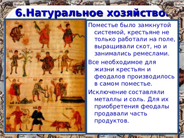 6.Натуральное хозяйство. Поместье было замкнутой системой, крестьяне не только работали на поле, выращивали скот, но и занимались ремеслами. Все необходимое для жизни крестьян и феодалов производилось в самом поместье. Исключение составляли металлы и соль. Для их приобретения феодалы продавали часть продуктов. 