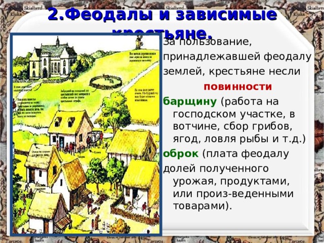 2.Феодалы и зависимые крестьяне. За пользование, принадлежавшей феодалу землей, крестьяне несли повинности барщину  (работа на господском участке, в вотчине, сбор грибов, ягод, ловля рыбы и т.д.) оброк (плата феодалу долей полученного урожая, продуктами, или произ-веденными товарами). 
