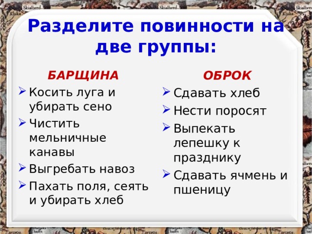 Разделите повинности на две группы: БАРЩИНА ОБРОК Косить луга и убирать сено Чистить мельничные канавы Выгребать навоз Пахать поля, сеять и убирать хлеб Сдавать хлеб Нести поросят Выпекать лепешку к празднику Сдавать ячмень и пшеницу 