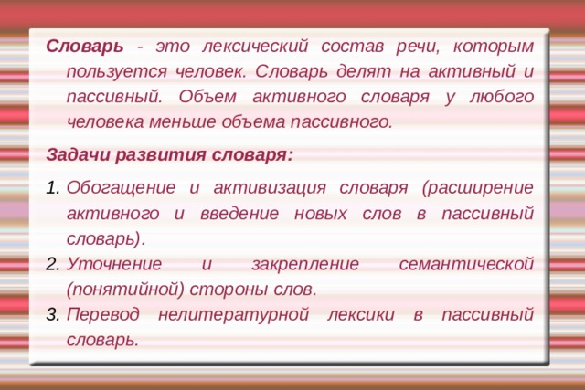 Словарь - это лексический состав речи, которым пользуется человек. Словарь делят на активный и пассивный. Объем активного словаря у любого человека меньше объема пассивного. Задачи развития словаря: Обогащение и активизация словаря (расширение активного и введение новых слов в пассивный словарь). Уточнение и закрепление семантической (понятийной) стороны слов. Перевод нелитературной лексики в пассивный словарь. 