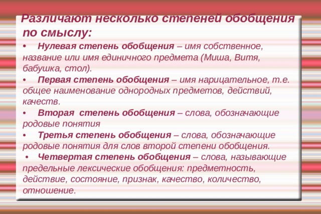 Различают несколько степеней обобщения по смыслу:  •  Нулевая степень обобщения – имя собственное, название или имя единичного предмета (Миша, Витя, бабушка, стол).  •  Первая степень обобщения – имя нарицательное, т.е. общее наименование однородных предметов, действий, качеств.  •  Вторая степень обобщения – слова, обозначающие родовые понятия  •  Третья степень обобщения – слова, обозначающие родовые понятия для слов второй степени обобщения.  •  Четвертая степень обобщения – слова, называющие предельные лексические обобщения: предметность, действие, состояние, признак, качество, количество, отношение. 