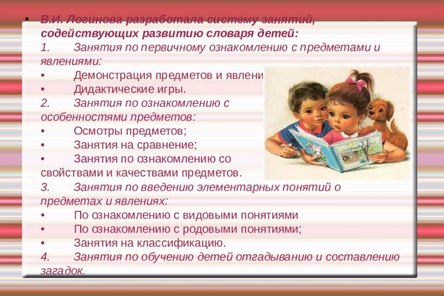 В.И. Логинова разработала систему занятий, содействующих развитию словаря детей:  1.  Занятия по первичному ознакомлению с предметами и явлениями:  •  Демонстрация предметов и явлений;  •  Дидактические игры.  2.  Занятия по ознакомлению с  особенностями предметов:  •  Осмотры предметов;  •  Занятия на сравнение;  •  Занятия по ознакомлению со  свойствами и качествами предметов.  3.  Занятия по введению элементарных понятий о предметах и явлениях:  •  По ознакомлению с видовыми понятиями  •  По ознакомлению с родовыми понятиями;  •  Занятия на классификацию.  4.  Занятия по обучению детей отгадыванию и составлению загадок.   