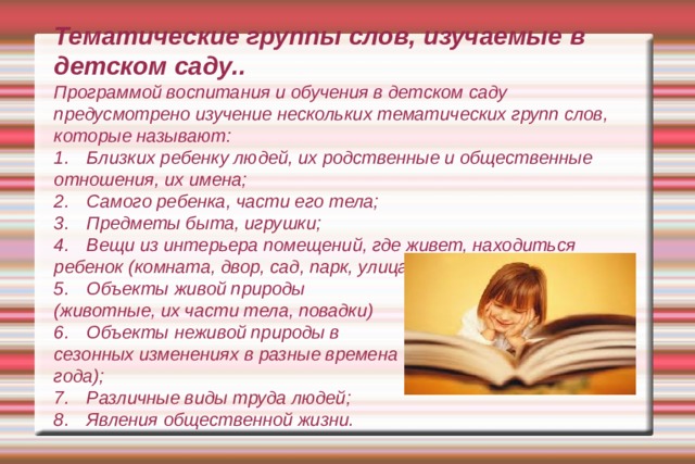     Тематические группы слов, изучаемые в детском саду..  Программой воспитания и обучения в детском саду предусмотрено изучение нескольких тематических групп слов, которые называют:  1.  Близких ребенку людей, их родственные и общественные отношения, их имена;  2.  Самого ребенка, части его тела;  3.  Предметы быта, игрушки;  4.  Вещи из интерьера помещений, где живет, находиться ребенок (комната, двор, сад, парк, улица);  5.  Объекты живой природы  (животные, их части тела, повадки)  6.  Объекты неживой природы в  сезонных изменениях в разные времена  года);  7.  Различные виды труда людей;  8.  Явления общественной жизни.     