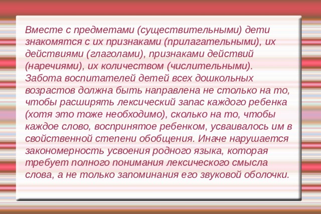 Вместе с предметами (существительными) дети знакомятся с их признаками (прилагательными), их действиями (глаголами), признаками действий (наречиями), их количеством (числительными).  Забота воспитателей детей всех дошкольных возрастов должна быть направлена не столько на то, чтобы расширять лексический запас каждого ребенка (хотя это тоже необходимо), сколько на то, чтобы каждое слово, воспринятое ребенком, усваивалось им в свойственной степени обобщения. Иначе нарушается закономерность усвоения родного языка, которая требует полного понимания лексического смысла слова, а не только запоминания его звуковой оболочки. 