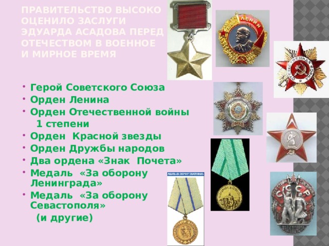 Правительство высоко оценило заслуги Эдуарда Асадова перед Отечеством в военное и мирное время Герой Советского Союза Орден Ленина Орден Отечественной войны  1 степени Орден Красной звезды Орден Дружбы народов Два ордена «Знак Почета» Медаль «За оборону Ленинграда» Медаль «За оборону Севастополя»  (и другие) 
