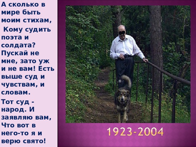 А сколько в мире быть моим стихам,  Кому судить поэта и солдата? Пускай не мне, зато уж и не вам! Есть выше суд и чувствам, и словам. Тот суд - народ. И заявляю вам, Что вот в него-то я и верю свято!   