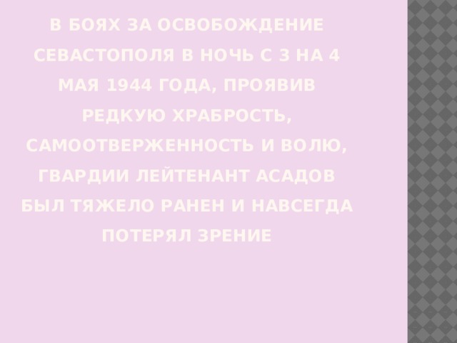 В боях за освобождение Севастополя в ночь с 3 на 4 мая 1944 года, проявив редкую храбрость, самоотверженность и волю, гвардии лейтенант Асадов был тяжело ранен и навсегда потерял зрение   