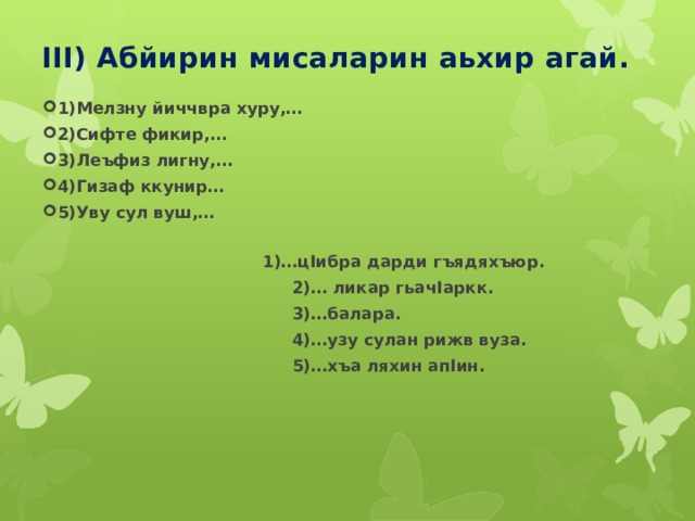 III) Абйирин мисаларин аьхир агай. 1)Мелзну йиччвра хуру,… 2)Сифте фикир,… 3)Леъфиз лигну,… 4)Гизаф ккунир… 5)Уву сул вуш,…  1)…цIибра дарди гъядяхъюр.  2)… ликар гьачIаркк.  3)…балара.  4)…узу сулан рижв вуза.  5)…хъа ляхин апIин. 