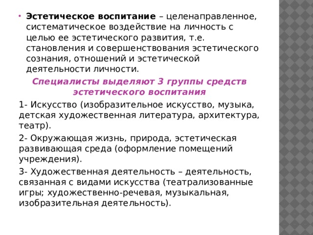 Эстетическое воспитание – целенаправленное, систематическое воздействие на личность с целью ее эстетического развития, т.е. становления и совершенствования эстетического сознания, отношений и эстетической деятельности личности. Специалисты выделяют 3 группы средств эстетического воспитания 1- Искусство (изобразительное искусство, музыка, детская художественная литература, архитектура, театр). 2- Окружающая жизнь, природа, эстетическая развивающая среда (оформление помещений учреждения). 3- Художественная деятельность – деятельность, связанная с видами искусства (театрализованные игры; художественно-речевая, музыкальная, изобразительная деятельность). 