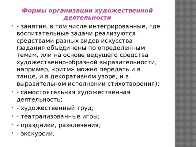 Формы организации художественной деятельности - занятия, в том числе интегрированные, где воспитательные задачи реализуются средствами разных видов искусства (задания объединены по определенным темам, или на основе ведущего средства художественно-образной выразительности, например, «ритм» можно передать и в танце, и в декоративном узоре, и в выразительном исполнении стихотворения); - самостоятельная художественная деятельность; - художественный труд; - театрализованные игры; - праздники, развлечения; - экскурсии. 