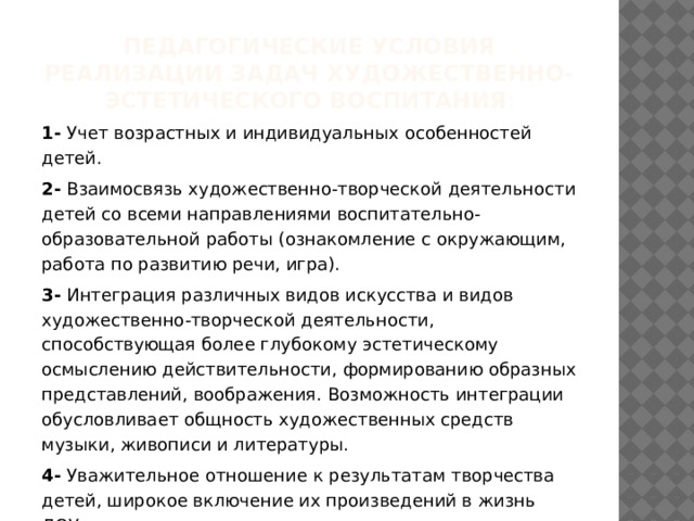 Педагогические условия реализации задач художественно-эстетического воспитания : 1- Учет возрастных и индивидуальных особенностей детей. 2- Взаимосвязь художественно-творческой деятельности детей со всеми направлениями воспитательно-образовательной работы (ознакомление с окружающим, работа по развитию речи, игра). 3- Интеграция различных видов искусства и видов художественно-творческой деятельности, способствующая более глубокому эстетическому осмыслению действительности, формированию образных представлений, воображения. Возможность интеграции обусловливает общность художественных средств музыки, живописи и литературы. 4- Уважительное отношение к результатам творчества детей, широкое включение их произведений в жизнь ДОУ. 5- Организация выставок, концертов, создание эстетической развивающей среды. 