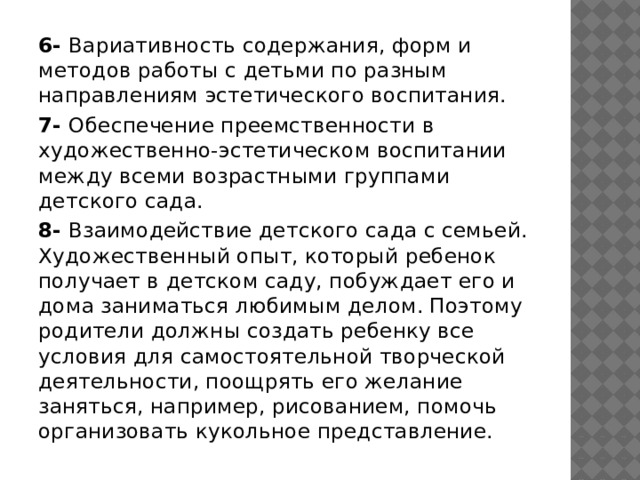 6- Вариативность содержания, форм и методов работы с детьми по разным направлениям эстетического воспитания. 7- Обеспечение преемственности в художественно-эстетическом воспитании между всеми возрастными группами детского сада. 8- Взаимодействие детского сада с семьей. Художественный опыт, который ребенок получает в детском саду, побуждает его и дома заниматься любимым делом. Поэтому родители должны создать ребенку все условия для самостоятельной творческой деятельности, поощрять его желание заняться, например, рисованием, помочь организовать кукольное представление. 