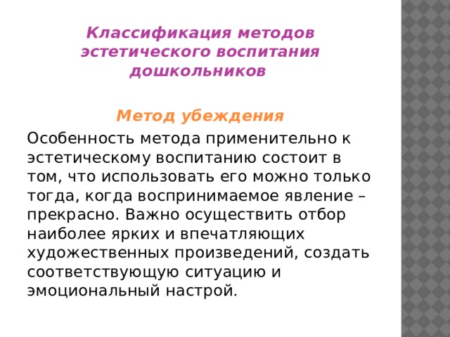 Классификация методов эстетического воспитания дошкольников  Метод убеждения Особенность метода применительно к эстетическому воспитанию состоит в том, что использовать его можно только тогда, когда воспринимаемое явление – прекрасно. Важно осуществить отбор наиболее ярких и впечатляющих художественных произведений, создать соответствующую ситуацию и эмоциональный настрой. 