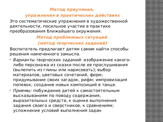 Метод приучения, упражнения в практических действиях Это систематические упражнения в художественной деятельности, посильное участие в практике преобразования ближайшего окружения. Метод проблемных ситуаций (метод творческих заданий) Воспитатель предлагает детям самим найти способы решения намеченного замысла. Варианты творческих заданий: изображение какого-либо персонажа из сказки после ее прослушивания (вылепить из глины или нарисовать); выбор материалов, цветовых сочетаний, форм; придумывание своих загадок, рифм; импровизация попевок; создание новых композиций в танце. Приемы: побуждение детей к самостоятельным высказываниям по поводу содержания, выразительных средств, к оценке выполнения задания своего и сверстников, к сравнениям; усложнение условий выполнения задан 