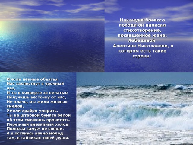 Накануне боевого похода он написал стихотворение, посвященное жене, Лебедевой  Алевтине Николаевне, в котором есть такие строки:   И если пенные объятья Нас захлестнут в урочный час, И ты в конверте за печатью Получишь весточку от нас, Не плачь, мы жили жизнью смелой, Умели храбро умирать. Ты на штабной бумаге белой об этом сможешь прочитать. Переживи внезапный холод. Полгода замуж не спеши, А я останусь вечно молод там, в тайниках твоей души.  