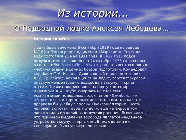 Из истории… О Подводной лодке Алексея Лебедева… История корабля  Лодка была заложена 6 сентября  1929 года на заводе № 189 в Ленинграде под именем «Марксист». Спуск на воду состоялся 21 мая  1931 года . В 1932 году лодка получила имя «Сталинец», а 24 октября  1933 года вошла в состав КБФ . 5 сентября  1934 года «Сталинец» выполнял учебную задачи в рамках боевой подготовки. Командовал кораблём Г. А. Иванов. Дивизионный инженер-механик К. Л. Григайтис, находящийся на лодке, зарегистрировал опасную концентрацию водорода в аккумуляторном отсеке. Также находившийся на борту командир дивизиона А. А. Таубе, опираясь на свой опыт эксплуатации подводных лодок типов «Декабрист» и «Барс» отклонил предложение о всплытии, так как это прервало бы учебную задачу. Произошёл взрыв, шесть человек, включая Таубе, погибли, ещё четверо, в том числе командир корабля, получили ранения. Выяснилось, что причиной выделения водорода является неудачное устройство аккумуляторных ям. Впоследствии их конструкция была усовершенствована. 