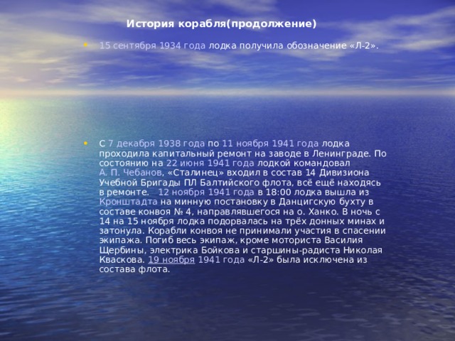 История корабля(продолжение) 15 сентября  1934 года лодка получила обозначение «Л-2». C 7 декабря  1938 года по 11 ноября  1941 года лодка проходила капитальный ремонт на заводе в Ленинграде. По состоянию на 22 июня  1941 года лодкой командовал А. П. Чебанов , «Сталинец» входил в состав 14 Дивизиона Учебной Бригады ПЛ Балтийского флота, всё ещё находясь в ремонте. 12 ноября  1941 года в 18:00 лодка вышла из Кронштадта на минную постановку в Данцигскую бухту в составе конвоя № 4, направлявшегося на о. Ханко. В ночь с 14 на 15 ноября лодка подорвалась на трёх донных минах и затонула. Корабли конвоя не принимали участия в спасении экипажа. Погиб весь экипаж, кроме моториста Василия Щербины, электрика Бойкова и старшины-радиста Николая Кваскова. 19 ноября  1941 года «Л-2» была исключена из состава флота. 