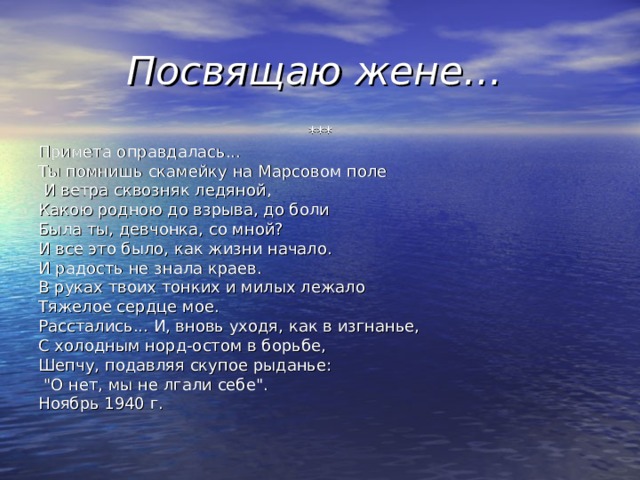 Посвящаю жене… *** Примета оправдалась... Ты помнишь скамейку на Марсовом поле  И ветра сквозняк ледяной, Какою родною до взрыва, до боли Была ты, девчонка, со мной? И все это было, как жизни начало. И радость не знала краев. В руках твоих тонких и милых лежало Тяжелое сердце мое. Расстались... И, вновь уходя, как в изгнанье, С холодным норд-остом в борьбе, Шепчу, подавляя скупое рыданье:  