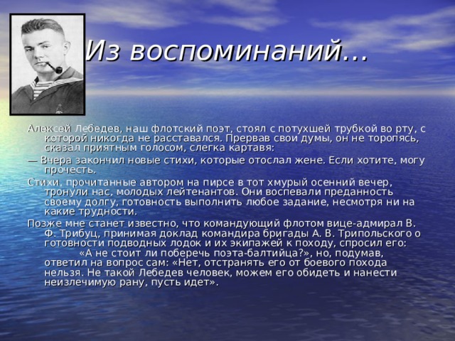 Из воспоминаний… Алексей Лебедев, наш флотский поэт, стоял с потухшей трубкой во рту, с которой никогда не расставался. Прервав свои думы, он не торопясь, сказал приятным голосом, слегка картавя: —  Вчера закончил новые стихи, которые отослал жене. Если хотите, могу прочесть. Стихи, прочитанные автором на пирсе в тот хмурый осенний вечер, тронули нас, молодых лейтенантов. Они воспевали преданность своему долгу, готовность выполнить любое задание, несмотря ни на какие трудности. Позже мне станет известно, что командующий флотом вице-адмирал В. Ф. Трибуц, принимая доклад командира бригады А. В. Трипольского о готовности подводных лодок и их экипажей к походу, спросил его: «А не стоит ли поберечь поэта-балтийца?», но, подумав, ответил на вопрос сам: «Нет, отстранять его от боевого похода нельзя. Не такой Лебедев человек, можем его обидеть и нанести неизлечимую рану, пусть идет». 