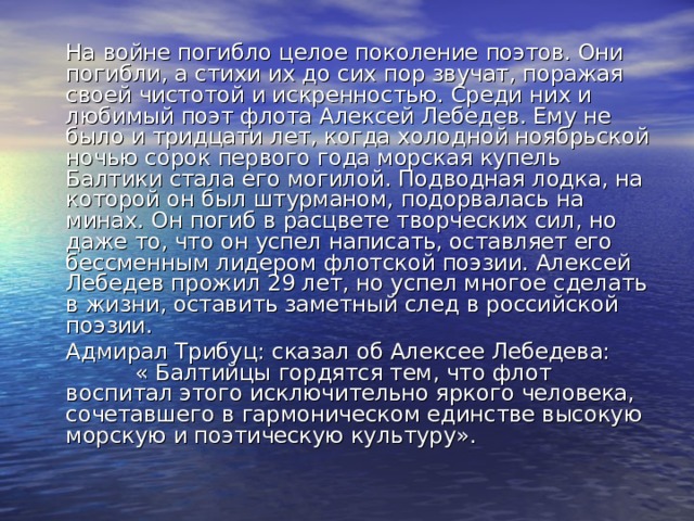   На войне погибло целое поколение поэтов. Они погибли, а стихи их до сих пор звучат, поражая своей чистотой и искренностью. Среди них и любимый поэт флота Алексей Лебедев. Ему не было и тридцати лет, когда холодной ноябрьской ночью сорок первого года морская купель Балтики стала его могилой. Подводная лодка, на которой он был штурманом, подорвалась на минах. Он погиб в расцвете творческих сил, но даже то, что он успел написать, оставляет его бессменным лидером флотской поэзии. Алексей Лебедев прожил 29 лет, но успел многое сделать в жизни, оставить заметный след в российской поэзии.   Адмирал Трибуц: сказал об Алексее Лебедева: « Балтийцы гордятся тем, что флот воспитал этого исключительно яркого человека, сочетавшего в гармоническом единстве высокую морскую и поэтическую культуру». 
