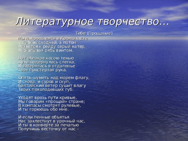 Литературное творчество… Тебе (Прощание)  Мы попрощаемся в Кронштадте  у зыбких сходней, а потом  Рванется к рейду серый катер,  Раскалывая рябь винтом.   Вот облаков косою тенью  Луна подернулась слегка,  И затерялась в отдаленье  Твоя простертая рука.   Опять шуметь над морем флагу,  И снова, и суров и скуп,  Балтийский ветер сушит влагу  Твоих похолодевших губ.   Уходят врозь пути кривые,  Мы говорим «прощай» стране;  В компасы смотрят рулевые,  И ты горюешь обо мне.   И если пенные объятья  Нас захлестнут в урочный час,  И ты в конверте за печатью  Получишь весточку от нас –    