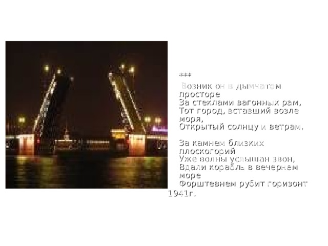   ***  Возник он в дымчатом просторе  За стеклами вагонных рам,  Тот город, вставший возле моря,  Открытый солнцу и ветрам.   За камнем близких плоскогорий  Уже волны услышан звон,  Вдали корабль в вечернем море  Форштевнем рубит горизонт 1941г. 