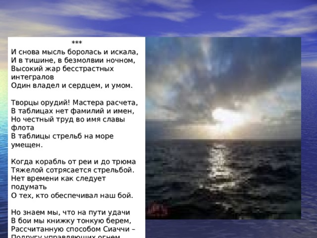 *** И снова мысль боролась и искала,  И в тишине, в безмолвии ночном,  Высокий жар бесстрастных интегралов  Один владел и сердцем, и умом.   Творцы орудий! Мастера расчета,  В таблицах нет фамилий и имен,  Но честный труд во имя славы флота  В таблицы стрельб на море умещен.   Когда корабль от реи и до трюма  Тяжелой сотрясается стрельбой.  Нет времени как следует подумать  О тех, кто обеспечивал наш бой.   Но знаем мы, что на пути удачи  В бои мы книжку тонкую берем,  Рассчитанную способом Сиаччи –  Подругу управляющих огнем.   1941г. 