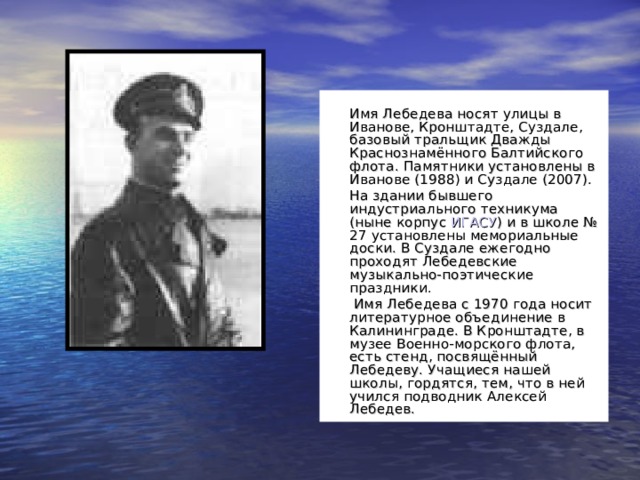  Имя Лебедева носят улицы в Иванове, Кронштадте, Суздале, базовый тральщик Дважды Краснознамённого Балтийского флота. Памятники установлены в Иванове (1988) и Суздале (2007).   На здании бывшего индустриального техникума (ныне корпус ИГАСУ ) и в школе № 27 установлены мемориальные доски. В Суздале ежегодно проходят Лебедевские музыкально-поэтические праздники.    Имя Лебедева с 1970 года носит литературное объединение в Калининграде. В Кронштадте, в музее Военно-морского флота, есть стенд, посвящённый Лебедеву. Учащиеся нашей школы, гордятся, тем, что в ней учился подводник Алексей Лебедев. 
