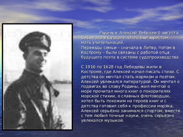          Родился Алексей Лебедев 1 августа 1912 года в Суздале. Отец был юристом, мать учительницей.  Переезды семьи – сначала в Литву, потом в Кострому – были связаны с работой отца будущего поэта в системе судопроизводства.   С 1916 по 1628 год Лебедевы жили в Костроме, где Алексей начал писать стихи. С детства он мечтал стать моряком и поэтом. Алексей увлекался литературой. Он мечтал о подвигах во славу Родины, жил мечтой о море прочитал много книг о покорителях морской стихии, о славных флотоводцах, хотел быть похожим на героев книг и с детства готовил себя к профессии моряка. Алексей серьёзно занимался спортом, вместе с тем любил точные науки, очень серьёзно увлекался музыкой.    