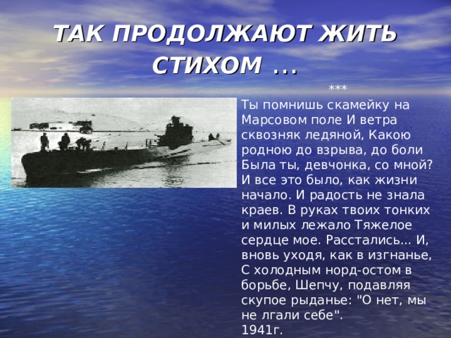 ТАК ПРОДОЛЖАЮТ ЖИТЬ СТИХОМ … *** Ты помнишь скамейку на Марсовом поле И ветра сквозняк ледяной, Какою родною до взрыва, до боли Была ты, девчонка, со мной? И все это было, как жизни начало. И радость не знала краев. В руках твоих тонких и милых лежало Тяжелое сердце мое. Расстались... И, вновь уходя, как в изгнанье, С холодным норд-остом в борьбе, Шепчу, подавляя скупое рыданье: 