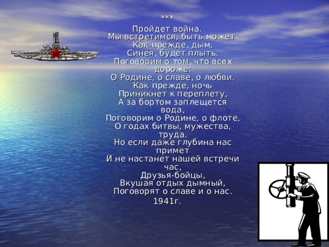 *** Пройдет война.  Мы встретимся, быть может.  Как прежде, дым,  Синея, будет плыть.  Поговорим о том, что всех дороже:  О Родине, о славе, о любви.  Как прежде, ночь  Приникнет к переплету,  А за бортом заплещется вода,  Поговорим о Родине, о флоте,  О годах битвы, мужества, труда.  Но если даже глубина нас примет  И не настанет нашей встречи час,  Друзья-бойцы,  Вкушая отдых дымный,  Поговорят о славе и о нас. 1941г. 