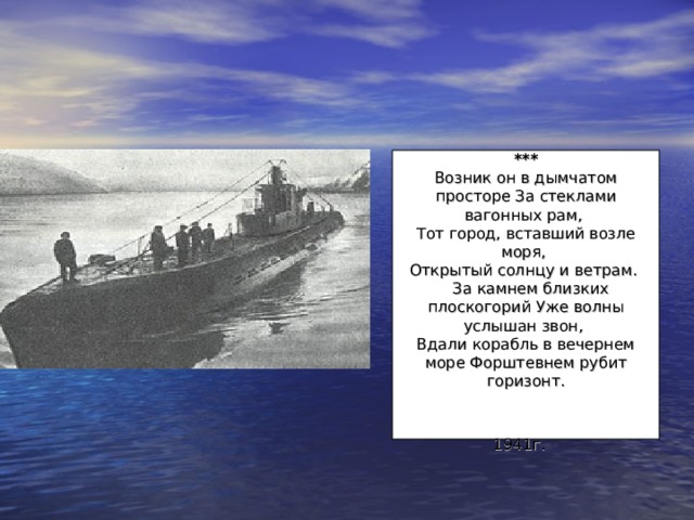  ***  Возник он в дымчатом просторе За стеклами вагонных рам,  Тот город, вставший возле моря,  Открытый солнцу и ветрам.    За камнем близких плоскогорий Уже волны услышан звон,  Вдали корабль в вечернем море Форштевнем рубит горизонт.   1941г.  