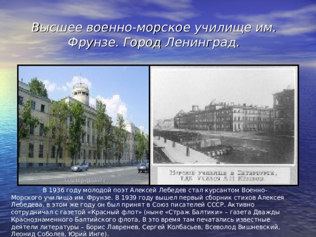 Высшее военно-морское училище им. Фрунзе. Город Ленинград.  В 1936 году молодой поэт Алексей Лебедев стал курсантом Военно-Морского училища им. Фрунзе. В 1939 году вышел первый сборник стихов Алексея Лебедева, в этом же году он был принят в Союз писателей СССР. Активно сотрудничал с газетой «Красный флот» (ныне «Страж Балтики» – газета Дважды Краснознаменного Балтийского флота, В это время там печатались известные деятели литературы – Борис Лавренев, Сергей Колбасьев, Всеволод Вишневский, Леонид Соболев, Юрий Инге). 