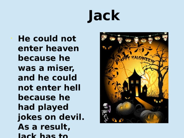  Jack He could not enter heaven because he was a miser, and he could not enter hell because he had played jokes on devil. As a result, Jack has to walk on the earth with his lantern until Judgment Day. Он не мог попасть в рай, потому что он был скрягой, и не мог попасть в ад, потому что играл злые шутки над дьяволом. В результате Джек вынужден бродить по земле со своим фонарем до Судного дня.  