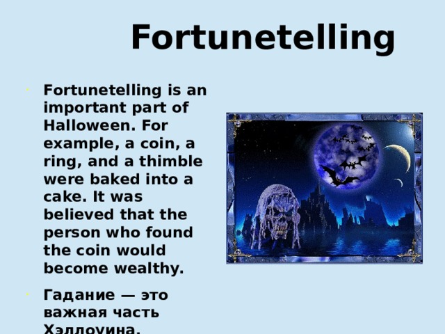  Fortunetelling Fortunetelling is an important part of Halloween. For example, a coin, a ring, and a thimble were baked into a cake. It was believed that the person who found the coin would become wealthy. Гадание — это важная часть Хэллоуина. Например, монету, кольцо и наперсток запекают в пирог. Считалось, что тот, кто найдет монету, разбогатеет.  
