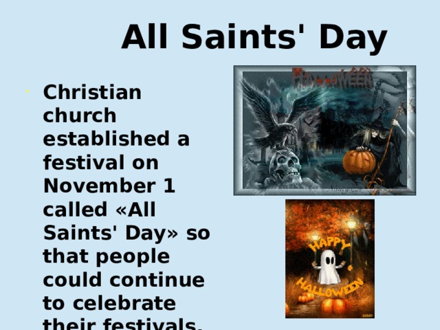  All Saints' Day Christian church established a festival on November 1 called «All Saints' Day» so that people could continue to celebrate their festivals. Христианская церковь основала праздник первого ноября, который называется «Днем всех святых», чтобы люди могли продолжать праздненства.  