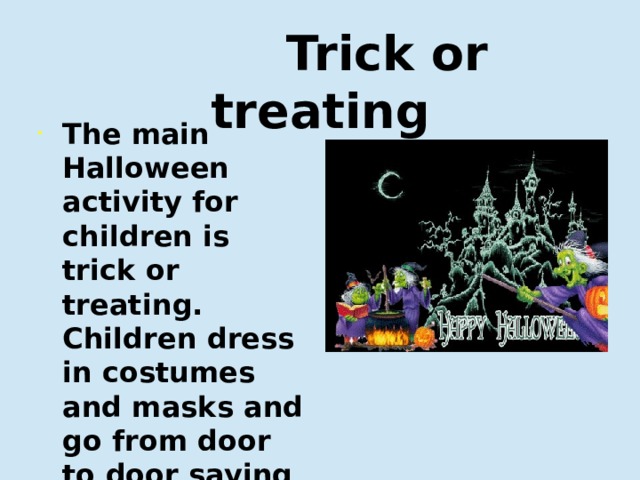  Trick or treating The main Halloween activity for children is trick or treating. Children dress in costumes and masks and go from door to door saying 