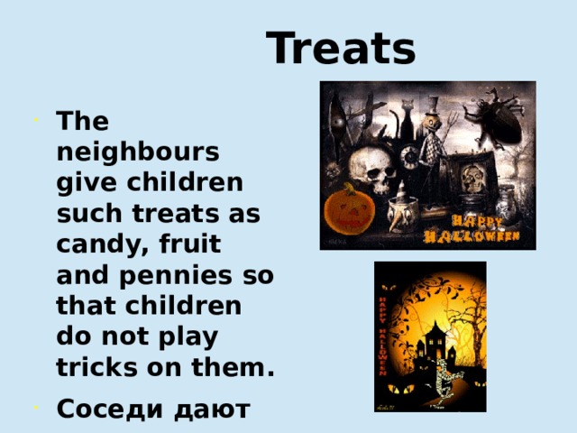  Treats The neighbours give children such treats as candy, fruit and pennies so that children do not play tricks on them. Соседи дают детям такие угощения, как конфеты, фрукты, и мелочь, чтобы дети не сыграли с ними шутку.   