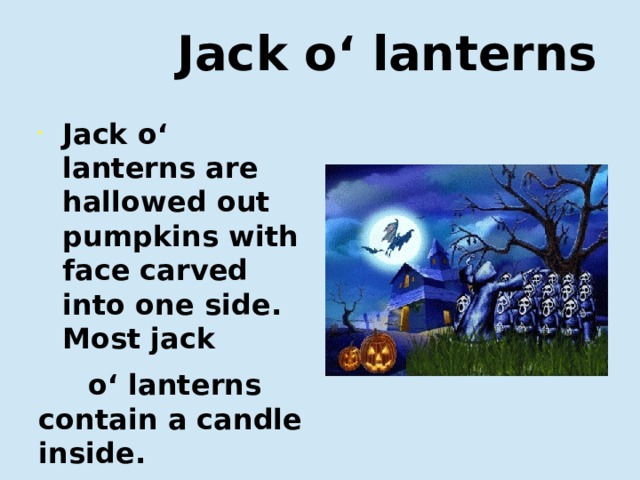  Jack o‘ lanterns Jack o‘ lanterns are hallowed out pumpkins with face carved into one side. Most jack  o‘ lanterns contain a candle inside. Фонари на Хэллоуин — это пустые внутри тыквы с вырезанным с одной стороны лицом. В большинстве фонарей внутри находится свеча.  