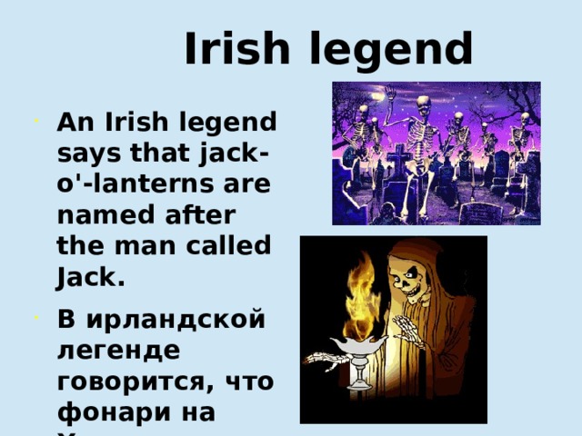  Irish legend An Irish legend says that jack-o'-lanterns are named after the man called Jack. В ирландской легенде говорится, что фонари на Хэллоуин названы так в честь человека по имени Джек.   