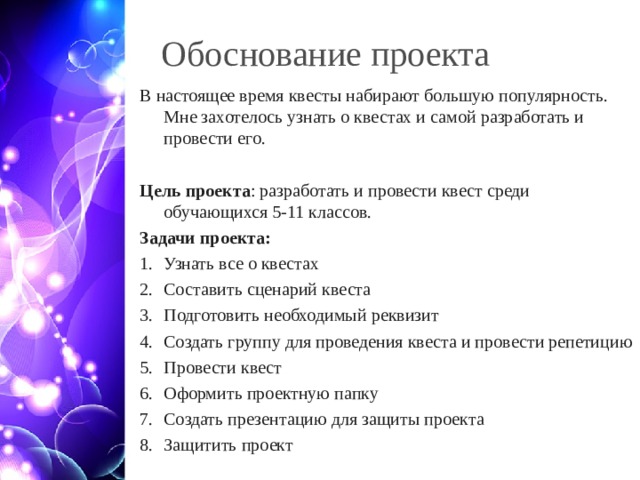 Обоснование проекта В настоящее время квесты набирают большую популярность. Мне захотелось узнать о квестах и самой разработать и провести его. Цель проекта : разработать и провести квест среди обучающихся 5-11 классов. Задачи проекта: Узнать все о квестах Составить сценарий квеста Подготовить необходимый реквизит Создать группу для проведения квеста и провести репетицию Провести квест Оформить проектную папку Создать презентацию для защиты проекта Защитить проект  