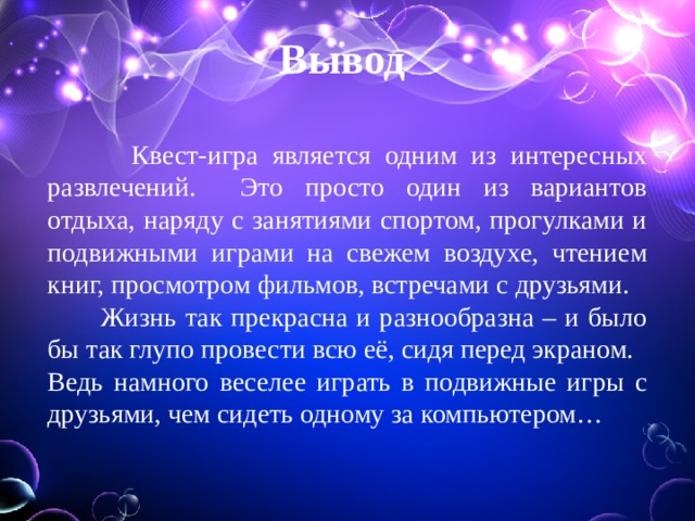 Вывод  Квест-игра является одним из интересных развлечений. Это просто один из вариантов отдыха, наряду с занятиями спортом, прогулками и подвижными играми на свежем воздухе, чтением книг, просмотром фильмов, встречами с друзьями.  Жизнь так прекрасна и разнообразна – и было бы так глупо провести всю её, сидя перед экраном. Ведь намного веселее играть в подвижные игры с друзьями, чем сидеть одному за компьютером… 