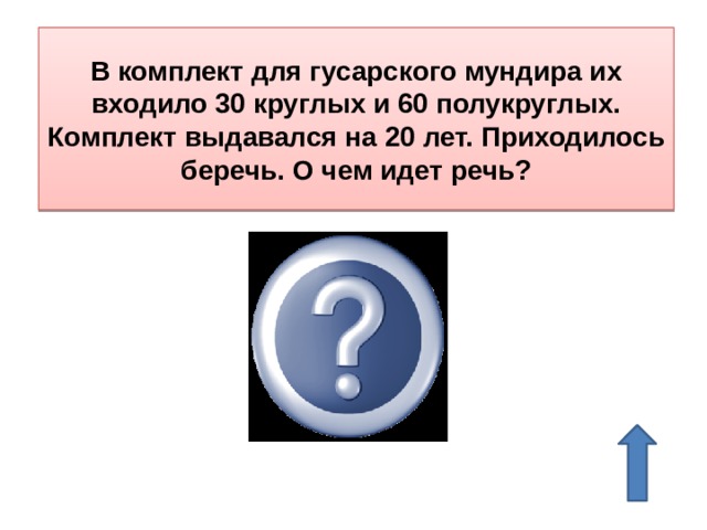 В комплект для гусарского мундира их входило 30 круглых и 60 полукруглых. Комплект выдавался на 20 лет. Приходилось беречь. О чем идет речь? О пуговицах 