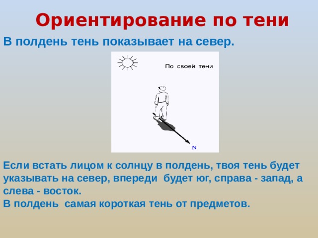 Ориентирование по тени  В полдень тень показывает на север. Если встать лицом к солнцу в полдень, твоя тень будет указывать на север, впереди будет юг, справа - запад, а слева - восток. В полдень самая короткая тень от предметов.  